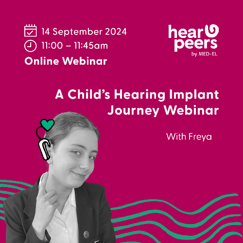 A Child’s Hearing Implant Journey Webinar   An opportunity for those considering a cochlear implant for their child to learn more about life from a young person’s perspective. Hosted by Freya, who is a bi-lateral cochlear implant user and her mother Lynn.