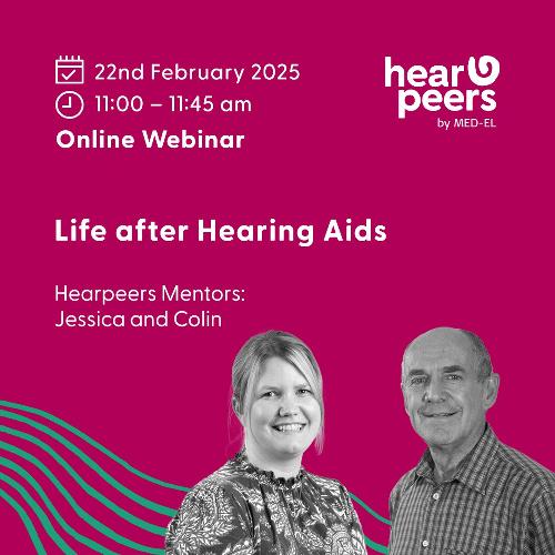 Life after Hearing Aids Webinar Discover the next chapter in hearing as the Hearpeers mentors discuss their transition from hearing aids to implants and what lead them to make that change.  They’ll recount their personal journeys - from the pivotal moment they realised their hearing aids were no longer sufficient, to the valuable resources and supportive network they discovered along the way.